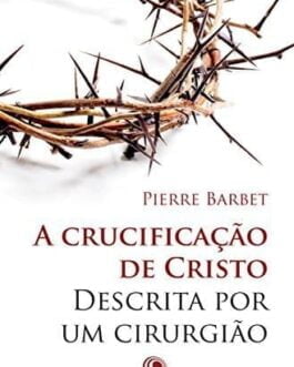 A Crucificação de Cristo Descrita por um Cirurgião - Pierre Barbet M.D