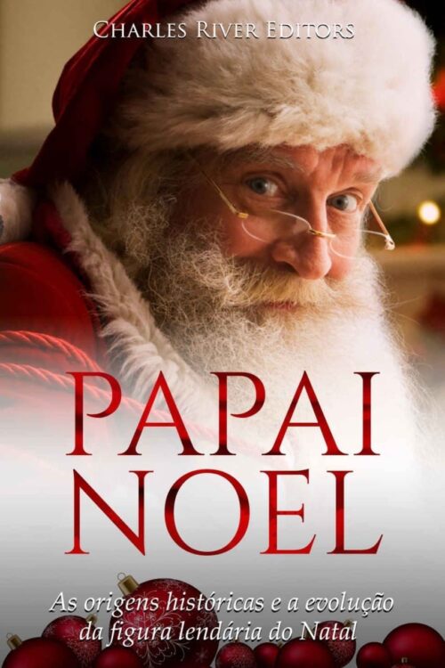 Papai Noel As origens históricas e a evolução da figura lendária do Natal - Charles River Editors