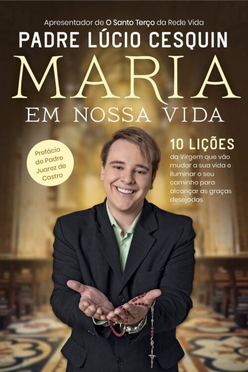 Maria em nossa vida: 10 lições da Virgem que vão mudar a sua vida e iluminar o seu caminho para alcançar as graças desejadas